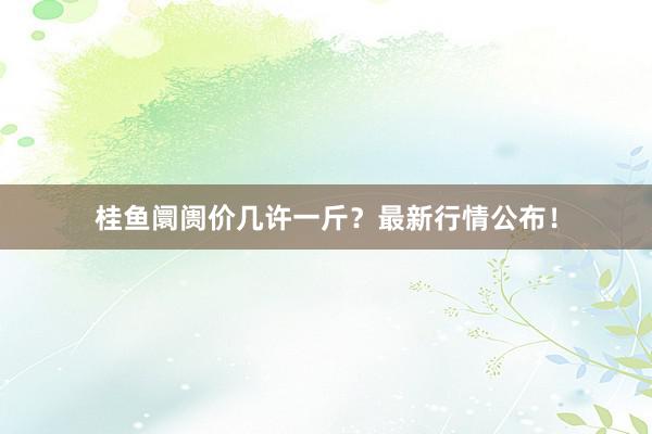 桂鱼阛阓价几许一斤？最新行情公布！